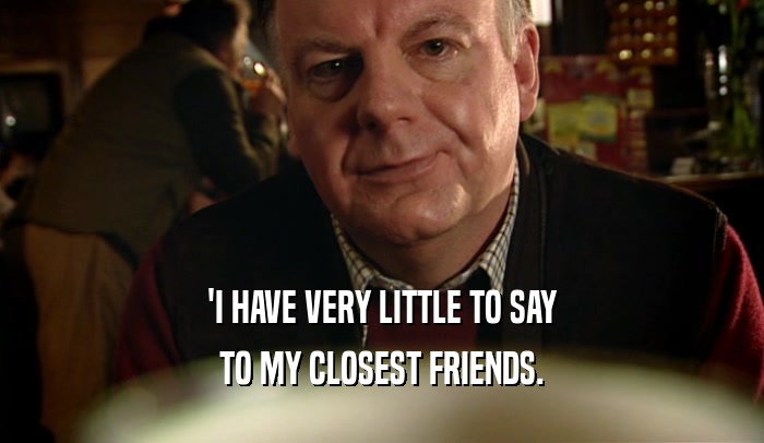 'I HAVE VERY LITTLE TO SAY TO MY CLOSEST FRIENDS. 