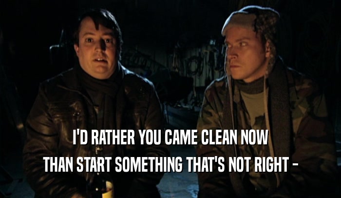 I'D RATHER YOU CAME CLEAN NOW THAN START SOMETHING THAT'S NOT RIGHT - 
