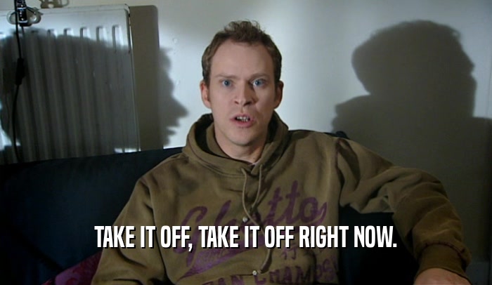 TAKE IT OFF, TAKE IT OFF RIGHT NOW.  