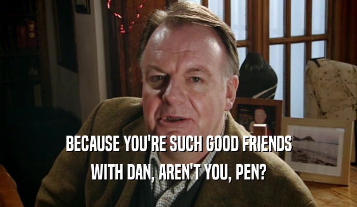 BECAUSE YOU'RE SUCH GOOD FRIENDS WITH DAN, AREN'T YOU, PEN? 
