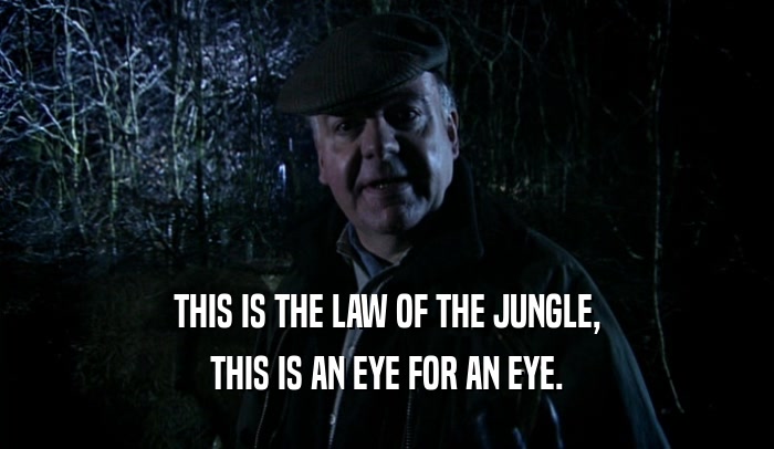 THIS IS THE LAW OF THE JUNGLE,
 THIS IS AN EYE FOR AN EYE.
 