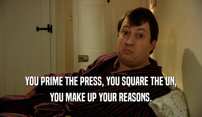 YOU PRIME THE PRESS, YOU SQUARE THE UN, YOU MAKE UP YOUR REASONS. 