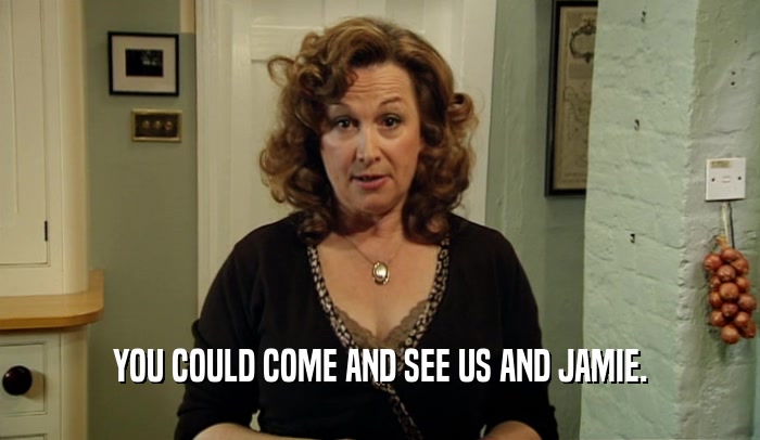 YOU COULD COME AND SEE US AND JAMIE.  