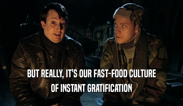 BUT REALLY, IT'S OUR FAST-FOOD CULTURE OF INSTANT GRATIFICATION 