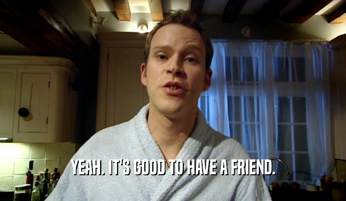 YEAH. IT'S GOOD TO HAVE A FRIEND.  