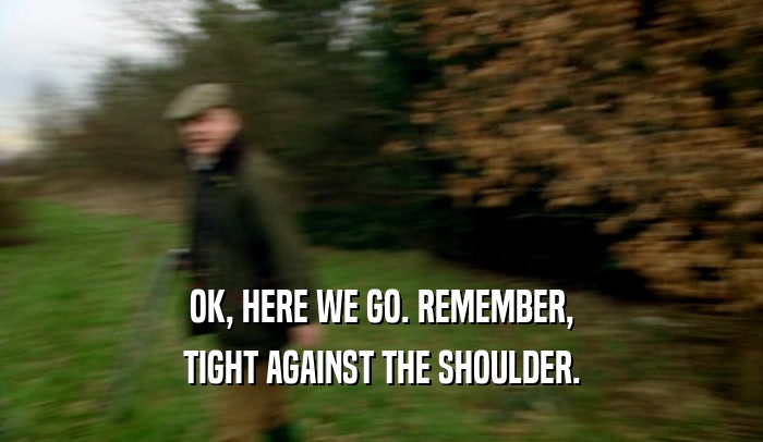 OK, HERE WE GO. REMEMBER, TIGHT AGAINST THE SHOULDER. 