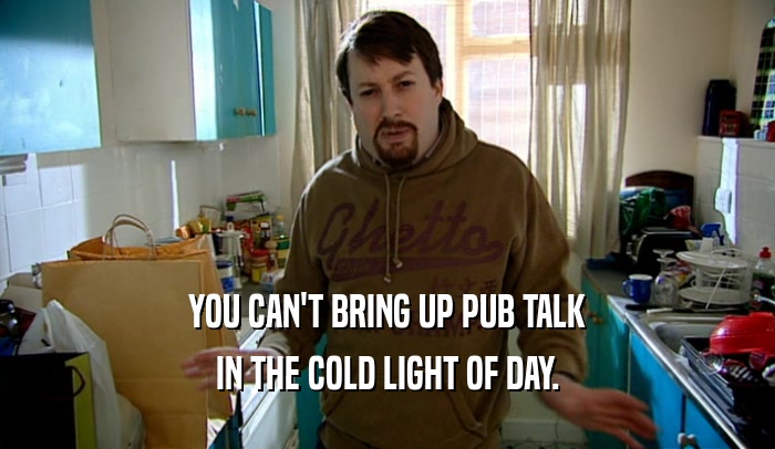 YOU CAN'T BRING UP PUB TALK
 IN THE COLD LIGHT OF DAY.
 