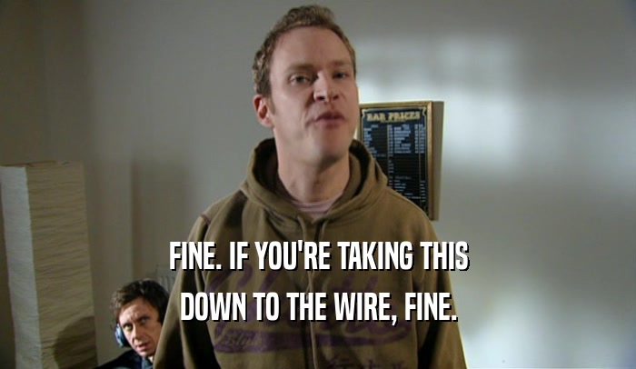FINE. IF YOU'RE TAKING THIS DOWN TO THE WIRE, FINE. 