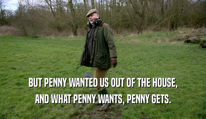 BUT PENNY WANTED US OUT OF THE HOUSE, AND WHAT PENNY WANTS, PENNY GETS. 