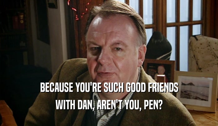 BECAUSE YOU'RE SUCH GOOD FRIENDS WITH DAN, AREN'T YOU, PEN? 