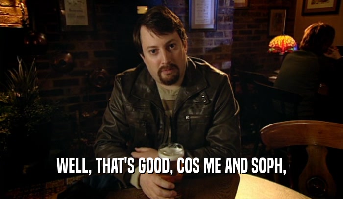 WELL, THAT'S GOOD, COS ME AND SOPH,  