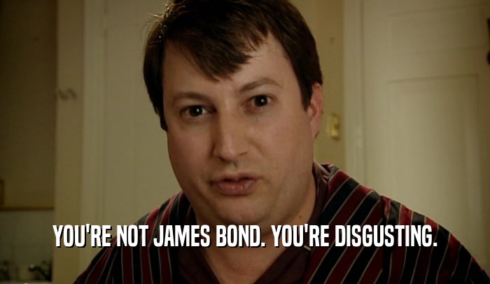 YOU'RE NOT JAMES BOND. YOU'RE DISGUSTING.  
