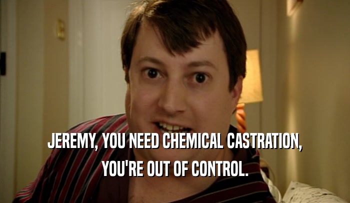 JEREMY, YOU NEED CHEMICAL CASTRATION, YOU'RE OUT OF CONTROL. 