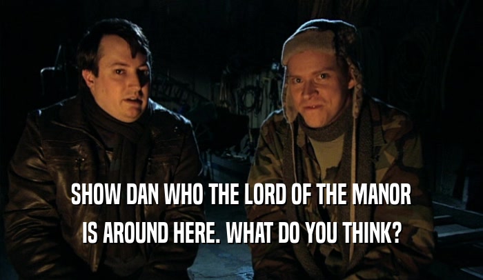SHOW DAN WHO THE LORD OF THE MANOR
 IS AROUND HERE. WHAT DO YOU THINK?
 