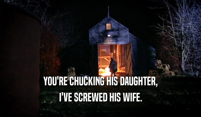 YOU'RE CHUCKING HIS DAUGHTER, I'VE SCREWED HIS WIFE. 