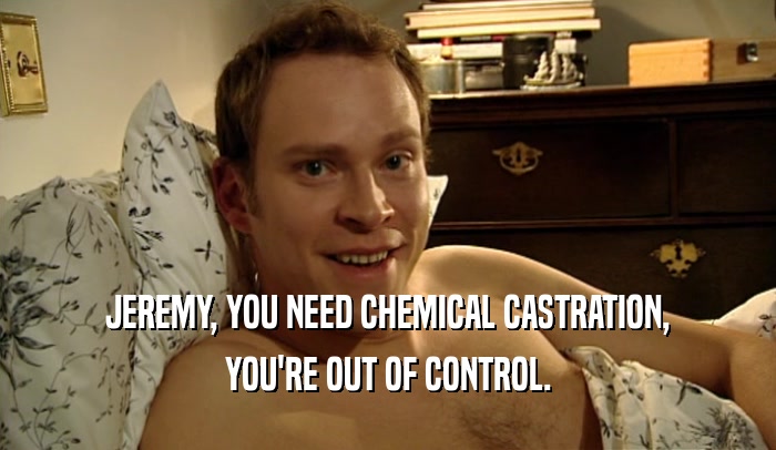 JEREMY, YOU NEED CHEMICAL CASTRATION, YOU'RE OUT OF CONTROL. 