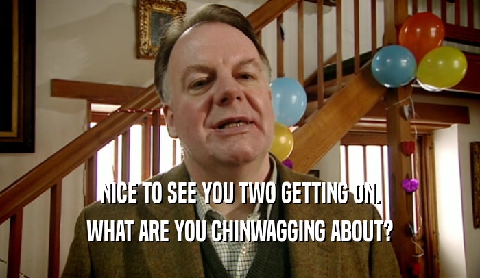 NICE TO SEE YOU TWO GETTING ON. WHAT ARE YOU CHINWAGGING ABOUT? 