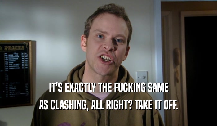 IT'S EXACTLY THE FUCKING SAME AS CLASHING, ALL RIGHT? TAKE IT OFF. 