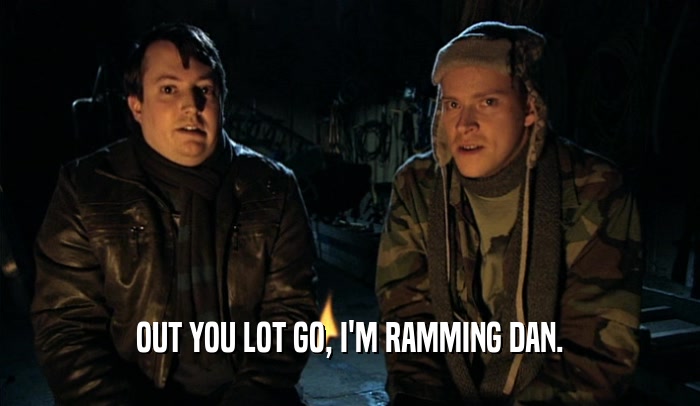OUT YOU LOT GO, I'M RAMMING DAN.  