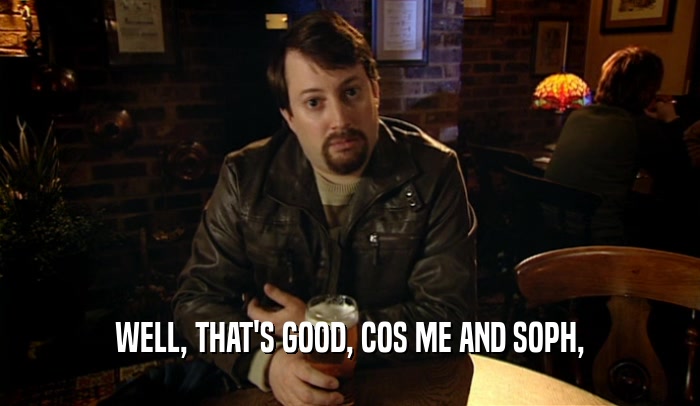 WELL, THAT'S GOOD, COS ME AND SOPH,  