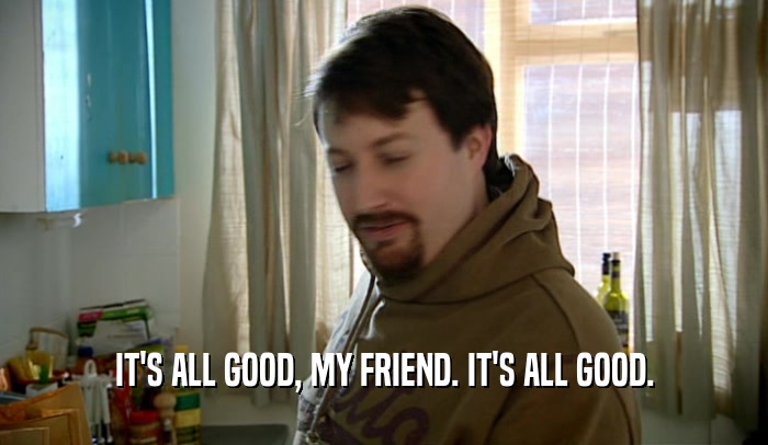 IT'S ALL GOOD, MY FRIEND. IT'S ALL GOOD.  