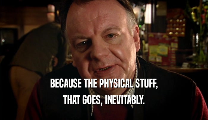 BECAUSE THE PHYSICAL STUFF, THAT GOES, INEVITABLY. 