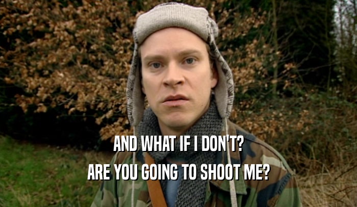 AND WHAT IF I DON'T? ARE YOU GOING TO SHOOT ME? 