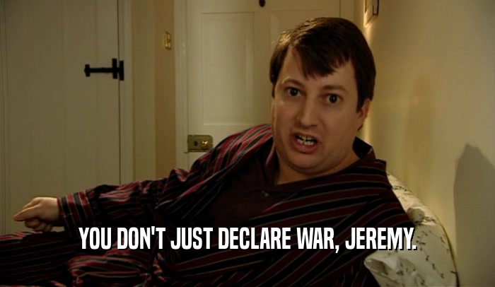 YOU DON'T JUST DECLARE WAR, JEREMY.  