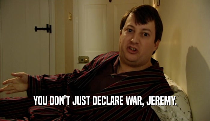 YOU DON'T JUST DECLARE WAR, JEREMY.  