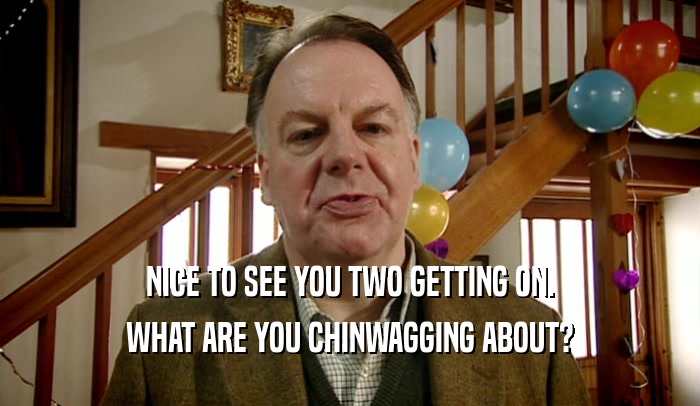 NICE TO SEE YOU TWO GETTING ON. WHAT ARE YOU CHINWAGGING ABOUT? 
