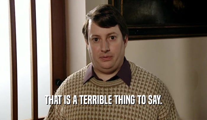 THAT IS A TERRIBLE THING TO SAY.  