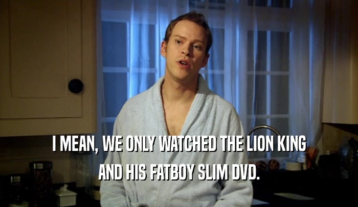 I MEAN, WE ONLY WATCHED THE LION KING AND HIS FATBOY SLIM DVD. 