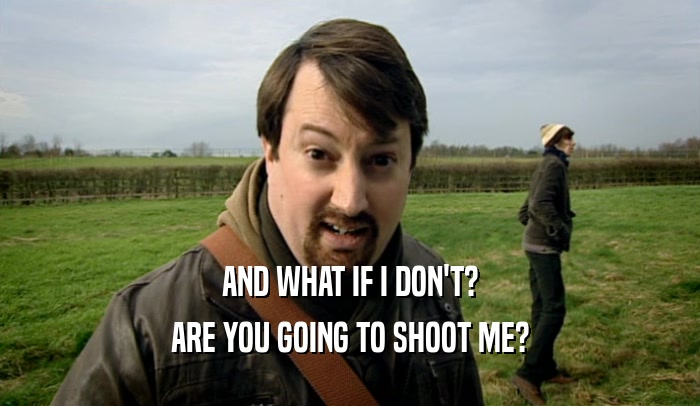 AND WHAT IF I DON'T? ARE YOU GOING TO SHOOT ME? 