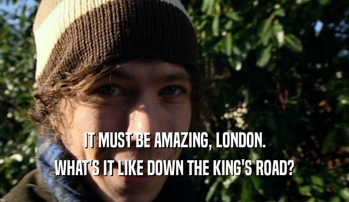 IT MUST BE AMAZING, LONDON. WHAT'S IT LIKE DOWN THE KING'S ROAD? 