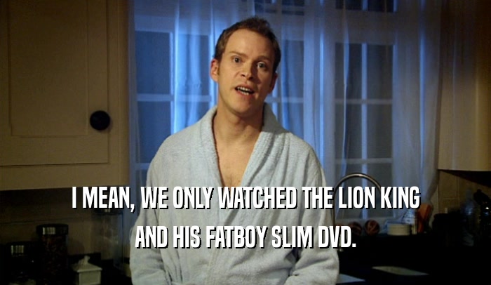 I MEAN, WE ONLY WATCHED THE LION KING AND HIS FATBOY SLIM DVD. 