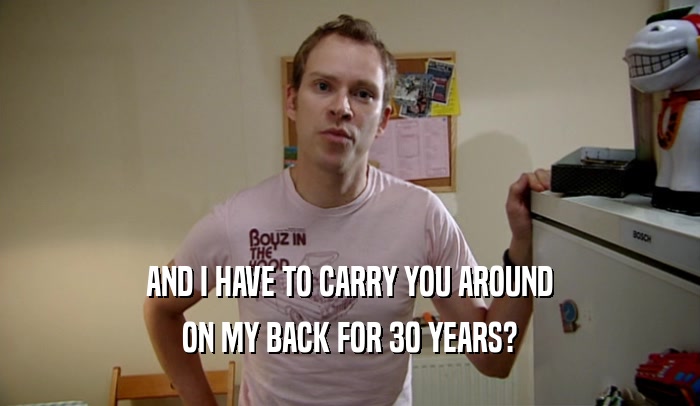 AND I HAVE TO CARRY YOU AROUND
 ON MY BACK FOR 30 YEARS?
 