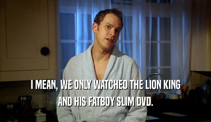 I MEAN, WE ONLY WATCHED THE LION KING AND HIS FATBOY SLIM DVD. 