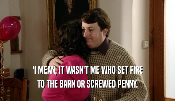 'I MEAN, IT WASN'T ME WHO SET FIRE TO THE BARN OR SCREWED PENNY. 