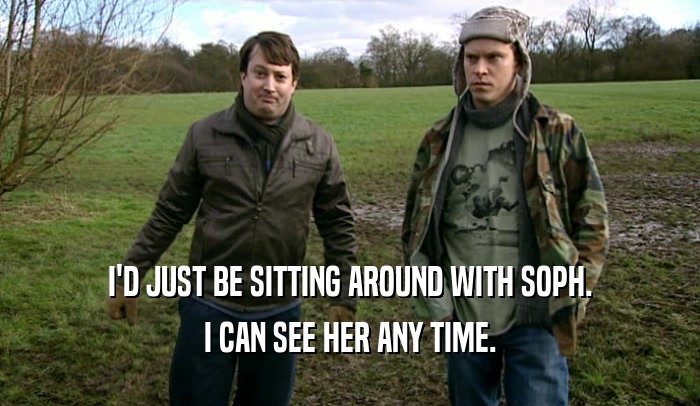 I'D JUST BE SITTING AROUND WITH SOPH. I CAN SEE HER ANY TIME. 