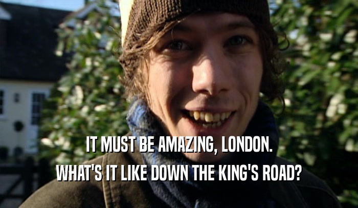 IT MUST BE AMAZING, LONDON. WHAT'S IT LIKE DOWN THE KING'S ROAD? 