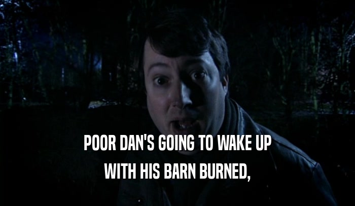 POOR DAN'S GOING TO WAKE UP WITH HIS BARN BURNED, 