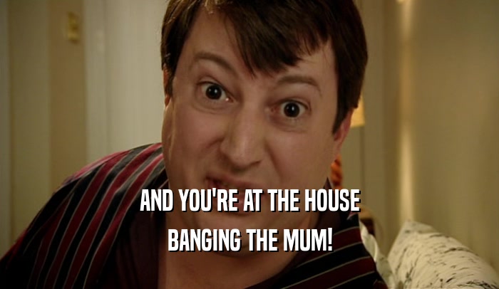 AND YOU'RE AT THE HOUSE
 BANGING THE MUM!
 