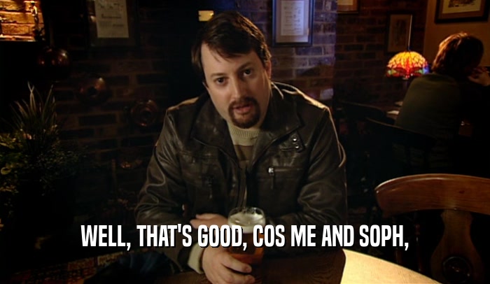 WELL, THAT'S GOOD, COS ME AND SOPH,  