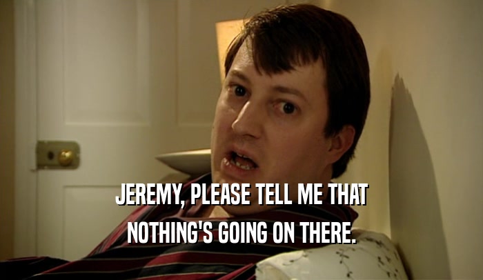 JEREMY, PLEASE TELL ME THAT NOTHING'S GOING ON THERE. 