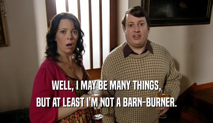 WELL, I MAY BE MANY THINGS, BUT AT LEAST I'M NOT A BARN-BURNER. 