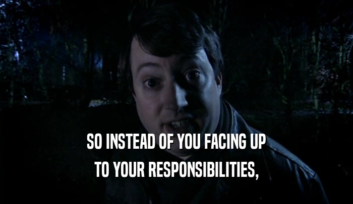 SO INSTEAD OF YOU FACING UP TO YOUR RESPONSIBILITIES, 
