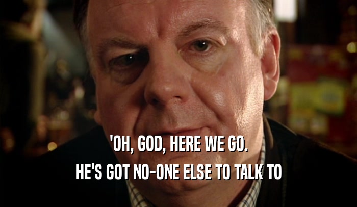 'OH, GOD, HERE WE GO. HE'S GOT NO-ONE ELSE TO TALK TO 