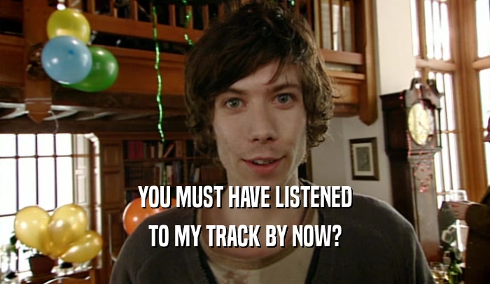 YOU MUST HAVE LISTENED
 TO MY TRACK BY NOW?
 