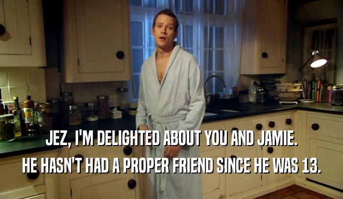 JEZ, I'M DELIGHTED ABOUT YOU AND JAMIE. HE HASN'T HAD A PROPER FRIEND SINCE HE WAS 13. 