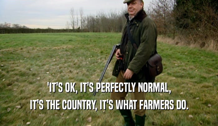 'IT'S OK, IT'S PERFECTLY NORMAL, IT'S THE COUNTRY, IT'S WHAT FARMERS DO. 